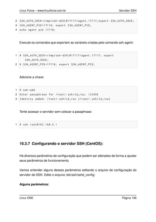 Linux Force – www.linuxforce.com.br Servidor SSH
2 SSH_AUTH_SOCK =/tmp/ssh -dSVLR17117/agent .17117; export SSH_AUTH_SOCK;
3 SSH_AGENT_PID =17118; export SSH_AGENT_PID;
4 echo Agent pid 17118;
Execute os comandos que exportam as variáveis criadas pelo comando ssh-agent:
1 # SSH_AUTH_SOCK =/tmp/ssh -dSVLR17117/agent .17117; export
SSH_AUTH_SOCK;
2 # SSH_AGENT_PID =17118; export SSH_AGENT_PID;
Adicione a chave:
1 # ssh -add
2 Enter passphrase for /root/.ssh/id_rsa: 123456
3 Identity added: /root/.ssh/id_rsa (/root/.ssh/id_rsa)
Tente acessar o servidor sem colocar a passphrase:
1 # ssh root@192 .168.0.1
10.3.7 Conﬁgurando o servidor SSH (CentOS):
Há diversos parâmetros de conﬁguração que podem ser alterados de forma a ajustar
seus parâmetros de funcionamento.
Vamos entender alguns desses parâmetros editando o arquivo de conﬁguração do
servidor de SSH. Edite o arquivo /etc/ssh/sshd_conﬁg:
Alguns parâmetros:
Linux ONE Página 166
 