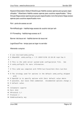 Linux Force – www.linuxforce.com.br Servidor SSH
Keyword Description Default AllowGroups Habilita acesso apenas para grupos espe-
ciﬁcados * AllowUsers Habilita acesso apenas para usuários especiﬁcados * Deny-
Groups Nega acesso apenas para grupos especiﬁcados none DenyUsers Nega acesso
apenas para usuários especiﬁcados none
Port - porta de acesso ao ssh
PermitRootLogin - habilita/nega acesso do usuário root por ssh
X11Forwading - habilita/nega acesso ao X
Banner /etc/issue.net - habilita banner do issue.net
LoginGraceTime - tempo para se logar no servidor
Alterando o arquivo:
1 # vim /etc/ssh/sshd_config
2 # $OpenBSD: sshd_config ,v 1.73 2005/12/06 22:38:28 reyk Exp $
3
4 # This is the sshd server system -wide configuration file. See
5 # sshd_config (5) for more information.
6
7 # This sshd was compiled with PATH=/usr/local/bin:/bin:/usr/bin
8
9 # The strategy used for options in the default sshd_config shipped
with
10 # OpenSSH is to specify options with their default value where
11 # possible , but leave them commented. Uncommented options change a
12 # default value.
13
14 AllowUsers suporte
15 Port 2222
16 #Protocol 2,1
17 Protocol 2
18 #AddressFamily any
Linux ONE Página 167
 