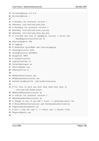 Linux Force – www.linuxforce.com.br Servidor SSH
19 #ListenAddress 0.0.0.0
20 #ListenAddress ::
21
22 # HostKey for protocol version 1
23 #HostKey /etc/ssh/ssh_host_key
24 # HostKeys for protocol version 2
25 #HostKey /etc/ssh/ssh_host_rsa_key
26 #HostKey /etc/ssh/ssh_host_dsa_key
27 # Lifetime and size of ephemeral version 1 server key
#KeyRegenerationInterval 1h
28 #ServerKeyBits 768
29 # Logging
30 # obsoletes QuietMode and FascistLogging
31 #SyslogFacility AUTH
32 SyslogFacility AUTHPRIV
33 #LogLevel INFO
34 # Authentication:
35 LoginGraceTime 15
36 PermitRootLogin no
37 #StrictModes yes
38 #MaxAuthTries 6
39
40 #RSAAuthentication yes
41 #PubkeyAuthentication yes
42 #AuthorizedKeysFile .ssh/authorized_keys
43
44 # For this to work you will also need host keys in
/etc/ssh/ssh_known_hosts
45 #RhostsRSAAuthentication no
46 # similar for protocol version 2
47 #HostbasedAuthentication no
48 # Change to yes if you don ’t trust ~/.ssh/known_hosts for
49 # RhostsRSAAuthentication and HostbasedAuthentication
50 #IgnoreUserKnownHosts no
51 # Don ’t read the user ’s ~/. rhosts and ~/. shosts files
52 #IgnoreRhosts yes
53
Linux ONE Página 168
 