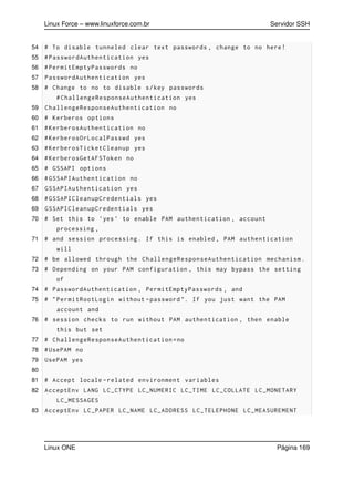Linux Force – www.linuxforce.com.br Servidor SSH
54 # To disable tunneled clear text passwords , change to no here!
55 #PasswordAuthentication yes
56 #PermitEmptyPasswords no
57 PasswordAuthentication yes
58 # Change to no to disable s/key passwords
#ChallengeResponseAuthentication yes
59 ChallengeResponseAuthentication no
60 # Kerberos options
61 #KerberosAuthentication no
62 #KerberosOrLocalPasswd yes
63 #KerberosTicketCleanup yes
64 #KerberosGetAFSToken no
65 # GSSAPI options
66 #GSSAPIAuthentication no
67 GSSAPIAuthentication yes
68 #GSSAPICleanupCredentials yes
69 GSSAPICleanupCredentials yes
70 # Set this to ’yes ’ to enable PAM authentication , account
processing ,
71 # and session processing. If this is enabled , PAM authentication
will
72 # be allowed through the ChallengeResponseAuthentication mechanism.
73 # Depending on your PAM configuration , this may bypass the setting
of
74 # PasswordAuthentication , PermitEmptyPasswords , and
75 # "PermitRootLogin without -password ". If you just want the PAM
account and
76 # session checks to run without PAM authentication , then enable
this but set
77 # ChallengeResponseAuthentication=no
78 #UsePAM no
79 UsePAM yes
80
81 # Accept locale -related environment variables
82 AcceptEnv LANG LC_CTYPE LC_NUMERIC LC_TIME LC_COLLATE LC_MONETARY
LC_MESSAGES
83 AcceptEnv LC_PAPER LC_NAME LC_ADDRESS LC_TELEPHONE LC_MEASUREMENT
Linux ONE Página 169
 