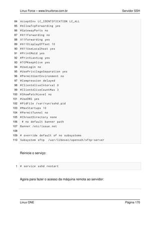 Linux Force – www.linuxforce.com.br Servidor SSH
84 AcceptEnv LC_IDENTIFICATION LC_ALL
85 #AllowTcpForwarding yes
86 #GatewayPorts no
87 #X11Forwarding no
88 X11Forwarding yes
89 #X11DisplayOffset 10
90 #X11UseLocalhost yes
91 #PrintMotd yes
92 #PrintLastLog yes
93 #TCPKeepAlive yes
94 #UseLogin no
95 #UsePrivilegeSeparation yes
96 #PermitUserEnvironment no
97 #Compression delayed
98 #ClientAliveInterval 0
99 #ClientAliveCountMax 3
100 #ShowPatchLevel no
101 #UseDNS yes
102 #PidFile /var/run/sshd.pid
103 #MaxStartups 10
104 #PermitTunnel no
105 #ChrootDirectory none
106 # no default banner path
107 Banner /etc/issue.net
108
109 # override default of no subsystems
110 Subsystem sftp /usr/libexec/openssh/sftp -server
Reinicie o serviço:
1 # service sshd restart
Agora para fazer o acesso da máquina remota ao servidor:
Linux ONE Página 170
 