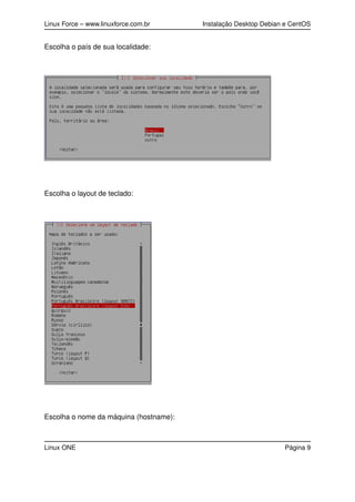 Linux Force – www.linuxforce.com.br Instalação Desktop Debian e CentOS
Escolha o país de sua localidade:
Escolha o layout de teclado:
Escolha o nome da máquina (hostname):
Linux ONE Página 9
 
