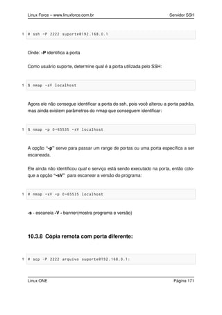 Linux Force – www.linuxforce.com.br Servidor SSH
1 # ssh -P 2222 suporte@192 .168.0.1
Onde: -P identiﬁca a porta
Como usuário suporte, determine qual é a porta utilizada pelo SSH:
1 $ nmap -sV localhost
Agora ele não consegue identiﬁcar a porta do ssh, pois você alterou a porta padrão,
mas ainda existem parâmetros do nmap que conseguem identiﬁcar:
1 $ nmap -p 0 -65535 -sV localhost
A opção “-p” serve para passar um range de portas ou uma porta especíﬁca a ser
escaneada.
Ele ainda não identiﬁcou qual o serviço está sendo executado na porta, então colo-
que a opção “-sV” para escanear a versão do programa:
1 # nmap -sV -p 0 -65535 localhost
-s - escaneia -V - banner(mostra programa e versão)
10.3.8 Cópia remota com porta diferente:
1 # scp -P 2222 arquivo suporte@192 .168.0.1:
Linux ONE Página 171
 