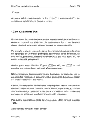Linux Force – www.linuxforce.com.br Servidor SSH
-P - porta
Ao não se deﬁnir um destino após os dois pontos “:” o arquivo ou diretório será
copiado para o diretório home do usuário remoto.
10.3.9 Tunelamento SSH
Uma forma simples de encriptografar protocolos que em condições normais não su-
portam encriptação é usar o SSH para criar túneis seguros, ligando uma das portas
da sua máquina à porta do servidor onde o serviço em questão está ativo.
Por exemplo, se alguém se encontra dentro de uma instituição cuja conexão à Inter-
net é protegida por um ﬁrewall que bloqueia determinadas portas de conexão, não
será possível, por exemplo, acessar e-mails via POP3, o qual utiliza a porta 110, nem
enviá-los via SMTP, pela porta 25.
As duas portas essenciais são a 80, para HTTP e a 443, para HTTPS, as quais
garantem uma navegação em páginas da Web sem restrições.
Não há necessidade do administrador da rede deixar várias portas abertas, uma vez
que conexões indesejadas e que comprometam a segurança da instituição possam
ser estabelecidas através das mesmas.
Contudo, isso compromete a dinamicidade de aplicações na Internet. Um funcionário
ou aluno que queira acessar painéis de controle de sites, arquivos via FTP ou amigos
via Instant Messengers, por exemplo, não terá a capacidade de fazê-lo, uma vez que
as respectivas portas para seus funcionamentos estão bloqueadas.
Para quebrar essa imposição rígida, porém necessária, o SSH oferece o recurso do
Túnel.
Acesse em seu navegador o ip do servidor:
Linux ONE Página 172
 