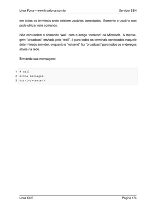 Linux Force – www.linuxforce.com.br Servidor SSH
em todos os terminais onde existem usuários conectados. Somente o usuário root
pode utilizar este comando.
Não confundam o comando “wall” com o antigo “netsend” da Microsoft. A mensa-
gem “broadcast” enviada pelo “wall”, é para todos os terminais conectados naquele
determinado servidor, enquanto o “netsend” faz “broadcast” para todos os endereços
ativos na rede.
Enviando sua mensagem:
1 # wall
2 minha mensagem
3 <ctrl+d><enter >
Linux ONE Página 174
 