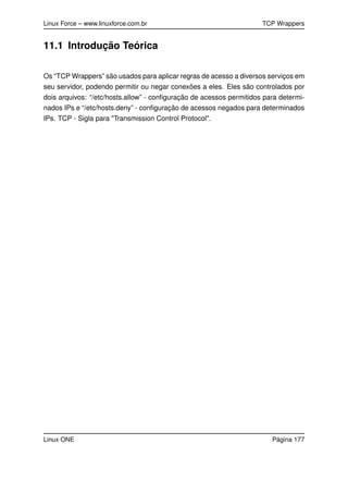 Linux Force – www.linuxforce.com.br TCP Wrappers
11.1 Introdução Teórica
Os “TCP Wrappers” são usados para aplicar regras de acesso a diversos serviços em
seu servidor, podendo permitir ou negar conexões a eles. Eles são controlados por
dois arquivos: “/etc/hosts.allow” - conﬁguração de acessos permitidos para determi-
nados IPs e “/etc/hosts.deny” - conﬁguração de acessos negados para determinados
IPs. TCP - Sigla para "Transmission Control Protocol".
Linux ONE Página 177
 