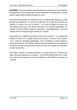 Linux Force – www.linuxforce.com.br TCP Wrappers
PARANOID - Casa com qualquer nome de máquina que não case com seu endereço.
Isto geralmente ocorre quando algum servidor DNS está mal conﬁgurado ou quando
alguma máquina está tentando se passar por outra.
Na lista de clientes podem ser utilizados nomes ou endereços de máquinas, ou então
padrões que especiﬁcam um conjunto de máquinas. Se a cadeia de caracteres que
identiﬁca um cliente inicia com um ponto “.”, um nome de máquina irá casar com
este padrão sempre que o ﬁnal desse nome casar com o padrão especiﬁcado. Por
exemplo, se fosse utilizada a cadeia de caracteres “.minhaorganização”, o nome de
máquina server.minhaorganização casaria com o padrão.
Similarmente, se a cadeia de caracteres termina com um ponto “.”, um endereço de
máquina irá casar com o padrão quando seus campos numéricos iniciais casarem
com a cadeia de caracteres especiﬁcada. Para exempliﬁcar, se fosse utilizada a
cadeia de caracteres “192.168.220.”, todas as máquinas que tenham um endereço IP
que inicie com estes 3 conjuntos de números irão casar com o padrão (192.168.220.0
ao 192.168.220.255).
Além destes métodos, é possível identiﬁcar um cliente através do IP/máscara de
rede. Você pode especiﬁcar, por exemplo, “192.168.220.0/255.255.255.128”, e qual-
quer máquina com endereço IP entre 192.168.220.0 e 192.168.220.127 casaria com
o padrão.
Linux ONE Página 179
 