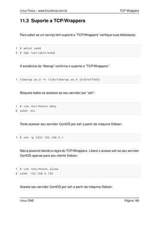 Linux Force – www.linuxforce.com.br TCP Wrappers
11.3 Suporte a TCP/Wrappers
Para saber se um serviço tem suporte a “TCP/Wrappers” veriﬁque suas bibliotecas:
1 # which sshd
2 # ldd /usr/sbin/sshd
A existência da “libwrap” conﬁrma o suporte a “TCP/Wrappers”:
1 libwrap.so.0 => /lib/libwrap.so.0 (0 xb7ef7000)
Bloqueie todos os acessos ao seu servidor por “ssh”:
1 # vim /etc/hosts.deny
2 sshd: ALL
Tente acessar seu servidor CentOS por ssh a partir da máquina Debian:
1 # ssh -p 2222 192.168.0.1
Não é possível devido a regra do TCP/Wrappers. Libere o acesso ssh ao seu servidor
CentOS apenas para seu cliente Debian:
1 # vim /etc/hosts.allow
2 sshd: 192.168.0.100
Acesse seu servidor CentOS por ssh a partir da máquina Debian:
Linux ONE Página 180
 