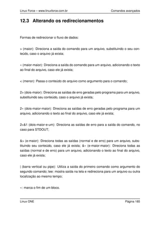 Linux Force – www.linuxforce.com.br Comandos avançados
12.3 Alterando os redirecionamentos
Formas de redirecionar o ﬂuxo de dados:
> (maior): Direciona a saída do comando para um arquivo, substituindo o seu con-
teúdo, caso o arquivo já exista;
» (maior-maior): Direciona a saída do comando para um arquivo, adicionando o texto
ao ﬁnal do arquivo, caso ele já exista;
< (menor): Passa o conteúdo do arquivo como argumento para o comando;
2> (dois-maior): Direciona as saídas de erro geradas pelo programa para um arquivo,
substituindo seu conteúdo, caso o arquivo já exista;
2» (dois-maior-maior): Direciona as saídas de erro geradas pelo programa para um
arquivo, adicionando o texto ao ﬁnal do arquivo, caso ele já exista;
2>&1 (dois-maior-e-um): Direciona as saídas de erro para a saída do comando, no
caso para STDOUT;
&> (e-maior): Direciona todas as saídas (normal e de erro) para um arquivo, subs-
tituindo seu conteúdo, caso ele já exista; &» (e-maior-maior): Direciona todas as
saídas (normal e de erro) para um arquivo, adicionando o texto ao ﬁnal do arquivo,
caso ele já exista;
| (barra vertical ou pipe): Utiliza a saída do primeiro comando como argumento do
segundo comando; tee: mostra saída na tela e redireciona para um arquivo ou outra
localização ao mesmo tempo;
«: marca o ﬁm de um bloco.
Linux ONE Página 185
 