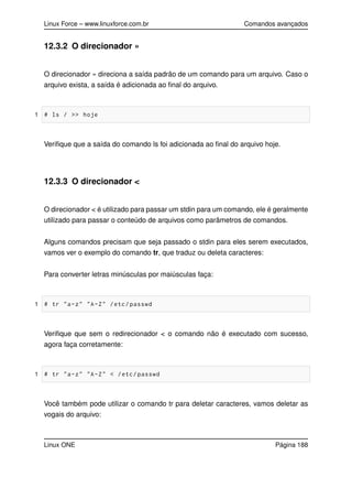 Linux Force – www.linuxforce.com.br Comandos avançados
12.3.2 O direcionador »
O direcionador » direciona a saída padrão de um comando para um arquivo. Caso o
arquivo exista, a saída é adicionada ao ﬁnal do arquivo.
1 # ls / >> hoje
Veriﬁque que a saída do comando ls foi adicionada ao ﬁnal do arquivo hoje.
12.3.3 O direcionador <
O direcionador < é utilizado para passar um stdin para um comando, ele é geralmente
utilizado para passar o conteúdo de arquivos como parâmetros de comandos.
Alguns comandos precisam que seja passado o stdin para eles serem executados,
vamos ver o exemplo do comando tr, que traduz ou deleta caracteres:
Para converter letras minúsculas por maiúsculas faça:
1 # tr "a-z" "A-Z" /etc/passwd
Veriﬁque que sem o redirecionador < o comando não é executado com sucesso,
agora faça corretamente:
1 # tr "a-z" "A-Z" < /etc/passwd
Você também pode utilizar o comando tr para deletar caracteres, vamos deletar as
vogais do arquivo:
Linux ONE Página 188
 