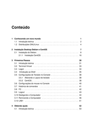 Conteúdo
1 Conhecendo um novo mundo 1
1.1 Introdução teórica . . . . . . . . . . . . . . . . . . . . . . . . . . . . . . 2
1.2 Distribuições GNU/Linux . . . . . . . . . . . . . . . . . . . . . . . . . . 4
2 Instalação Desktop Debian e CentOS 7
2.1 Instalação do Debian . . . . . . . . . . . . . . . . . . . . . . . . . . . . . 8
2.1.1 Instalação CentOS: . . . . . . . . . . . . . . . . . . . . . . . . . 16
3 Primeiros Passos 30
3.1 Introdução teórica . . . . . . . . . . . . . . . . . . . . . . . . . . . . . . 31
3.2 Terminal Virtual . . . . . . . . . . . . . . . . . . . . . . . . . . . . . . . 33
3.3 Logon . . . . . . . . . . . . . . . . . . . . . . . . . . . . . . . . . . . . . 34
3.4 Introdução ao Shell . . . . . . . . . . . . . . . . . . . . . . . . . . . . . 35
3.5 Conﬁgurações de Teclado no Console . . . . . . . . . . . . . . . . . . . 38
3.5.1 Alterando o Layout do teclado: . . . . . . . . . . . . . . . . . . . 38
3.5.2 CentOS: . . . . . . . . . . . . . . . . . . . . . . . . . . . . . . . . 38
3.6 Conﬁgurações do mouse no Console . . . . . . . . . . . . . . . . . . . 40
3.7 Histórico de comandos . . . . . . . . . . . . . . . . . . . . . . . . . . . 41
3.8 FC . . . . . . . . . . . . . . . . . . . . . . . . . . . . . . . . . . . . . . . 42
3.9 Logout . . . . . . . . . . . . . . . . . . . . . . . . . . . . . . . . . . . . 43
3.10 Desligando o Computador . . . . . . . . . . . . . . . . . . . . . . . . . 44
3.11 Reiniciando o Computador . . . . . . . . . . . . . . . . . . . . . . . . . 46
3.12 LAB1 . . . . . . . . . . . . . . . . . . . . . . . . . . . . . . . . . . . . . 51
4 Obtendo ajuda 52
4.1 Introdução teórica . . . . . . . . . . . . . . . . . . . . . . . . . . . . . . 53
 