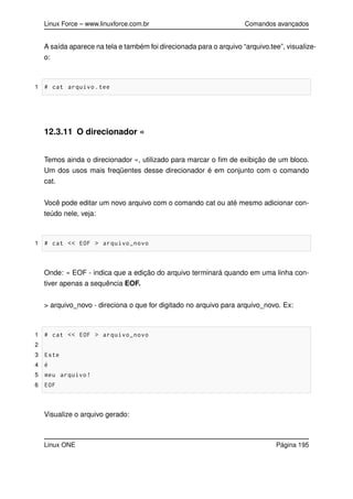 Linux Force – www.linuxforce.com.br Comandos avançados
A saída aparece na tela e também foi direcionada para o arquivo “arquivo.tee”, visualize-
o:
1 # cat arquivo.tee
12.3.11 O direcionador «
Temos ainda o direcionador «, utilizado para marcar o ﬁm de exibição de um bloco.
Um dos usos mais freqüentes desse direcionador é em conjunto com o comando
cat.
Você pode editar um novo arquivo com o comando cat ou até mesmo adicionar con-
teúdo nele, veja:
1 # cat << EOF > arquivo_novo
Onde: « EOF - indica que a edição do arquivo terminará quando em uma linha con-
tiver apenas a sequência EOF.
> arquivo_novo - direciona o que for digitado no arquivo para arquivo_novo. Ex:
1 # cat << EOF > arquivo_novo
2
3 Este
4 é
5 meu arquivo!
6 EOF
Visualize o arquivo gerado:
Linux ONE Página 195
 