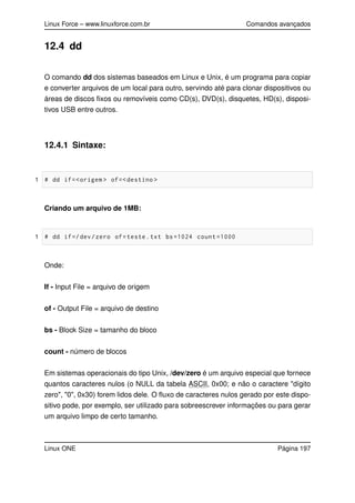 Linux Force – www.linuxforce.com.br Comandos avançados
12.4 dd
O comando dd dos sistemas baseados em Linux e Unix, é um programa para copiar
e converter arquivos de um local para outro, servindo até para clonar dispositivos ou
áreas de discos ﬁxos ou removíveis como CD(s), DVD(s), disquetes, HD(s), disposi-
tivos USB entre outros.
12.4.1 Sintaxe:
1 # dd if=<origem > of=<destino >
Criando um arquivo de 1MB:
1 # dd if=/dev/zero of=teste.txt bs=1024 count =1000
Onde:
If - Input File = arquivo de origem
of - Output File = arquivo de destino
bs - Block Size = tamanho do bloco
count - número de blocos
Em sistemas operacionais do tipo Unix, /dev/zero é um arquivo especial que fornece
quantos caracteres nulos (o NULL da tabela ASCII, 0x00; e não o caractere "dígito
zero", "0", 0x30) forem lidos dele. O ﬂuxo de caracteres nulos gerado por este dispo-
sitivo pode, por exemplo, ser utilizado para sobreescrever informações ou para gerar
um arquivo limpo de certo tamanho.
Linux ONE Página 197
 