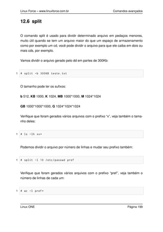 Linux Force – www.linuxforce.com.br Comandos avançados
12.6 split
O comando split é usado para dividir determinado arquivo em pedaços menores,
muito útil quando se tem um arquivo maior do que um espaço de armazenamento
como por exemplo um cd, você pode dividir o arquivo para que ele caiba em dois ou
mais cds, por exemplo.
Vamos dividir o arquivo gerado pelo dd em partes de 300Kb:
1 # split -b 300KB teste.txt
O tamanho pode ter os suﬁxos:
b 512, KB 1000, K 1024, MB 1000*1000, M 1024*1024
GB 1000*1000*1000, G 1024*1024*1024
Veriﬁque que foram gerados vários arquivos com o preﬁxo “x”, veja também o tama-
nho deles:
1 # ls -lh xx*
Podemos dividir o arquivo por número de linhas e mudar seu preﬁxo também:
1 # split -l 10 /etc/passwd pref
Veriﬁque que foram gerados vários arquivos com o preﬁxo “pref”, veja também o
número de linhas de cada um:
1 # wc -l pref*
Linux ONE Página 199
 