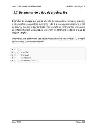 Linux Force – www.linuxforce.com.br Comandos avançados
12.7 Determinando o tipo de arquivo: ﬁle
Extensões de arquivos têm apenas a função de nos auxiliar a nomear os arquivos,
a identiﬁcá-los e organizá-los facilmente. Não é a extensão que determina o tipo
do arquivo, mas sim o seu conteúdo. Por exemplo, se renomearmos um arquivo
de imagem chamado Linux.jpg para Linux.html, ele continuará sendo um arquivo de
imagem “JPEG”.
O comando “ﬁle” determina o tipo do arquivo analisando o seu conteúdo. O exemplo
abaixo mostra o uso deste comando:
1 # file /
2 # file /bin/cat
3 # file /dev/sda1
4 # file /etc/passwd
5 # file /usr/sbin/adduser
Linux ONE Página 201
 