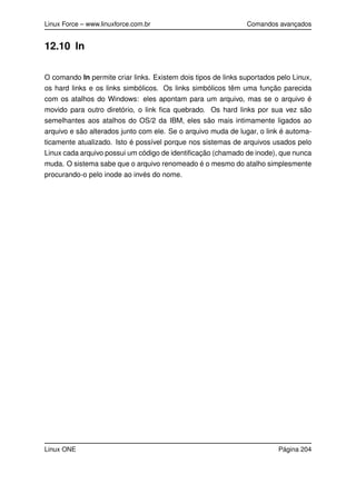 Linux Force – www.linuxforce.com.br Comandos avançados
12.10 ln
O comando ln permite criar links. Existem dois tipos de links suportados pelo Linux,
os hard links e os links simbólicos. Os links simbólicos têm uma função parecida
com os atalhos do Windows: eles apontam para um arquivo, mas se o arquivo é
movido para outro diretório, o link ﬁca quebrado. Os hard links por sua vez são
semelhantes aos atalhos do OS/2 da IBM, eles são mais intimamente ligados ao
arquivo e são alterados junto com ele. Se o arquivo muda de lugar, o link é automa-
ticamente atualizado. Isto é possível porque nos sistemas de arquivos usados pelo
Linux cada arquivo possui um código de identiﬁcação (chamado de inode), que nunca
muda. O sistema sabe que o arquivo renomeado é o mesmo do atalho simplesmente
procurando-o pelo inode ao invés do nome.
Linux ONE Página 204
 