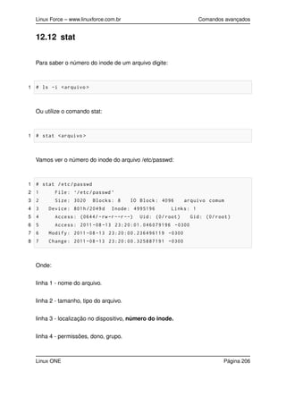 Linux Force – www.linuxforce.com.br Comandos avançados
12.12 stat
Para saber o número do inode de um arquivo digite:
1 # ls -i <arquivo >
Ou utilize o comando stat:
1 # stat <arquivo >
Vamos ver o número do inode do arquivo /etc/passwd:
1 # stat /etc/passwd
2 1 File: ‘/etc/passwd ’
3 2 Size: 3020 Blocks: 8 IO Block: 4096 arquivo comum
4 3 Device: 801h/2049d Inode: 4995196 Links: 1
5 4 Access: (0644/ -rw-r--r--) Uid: (0/ root) Gid: (0/ root)
6 5 Access: 2011 -08 -13 23:20:01.046079196 -0300
7 6 Modify: 2011 -08 -13 23:20:00.236496119 -0300
8 7 Change: 2011 -08 -13 23:20:00.325887191 -0300
Onde:
linha 1 - nome do arquivo.
linha 2 - tamanho, tipo do arquivo.
linha 3 - localização no dispositivo, número do inode.
linha 4 - permissões, dono, grupo.
Linux ONE Página 206
 