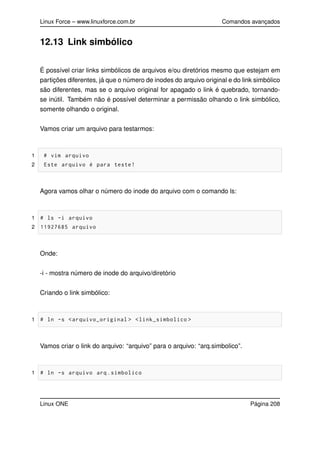 Linux Force – www.linuxforce.com.br Comandos avançados
12.13 Link simbólico
É possível criar links simbólicos de arquivos e/ou diretórios mesmo que estejam em
partições diferentes, já que o número de inodes do arquivo original e do link simbólico
são diferentes, mas se o arquivo original for apagado o link é quebrado, tornando-
se inútil. Também não é possível determinar a permissão olhando o link simbólico,
somente olhando o original.
Vamos criar um arquivo para testarmos:
1 # vim arquivo
2 Este arquivo é para teste!
Agora vamos olhar o número do inode do arquivo com o comando ls:
1 # ls -i arquivo
2 11927685 arquivo
Onde:
-i - mostra número de inode do arquivo/diretório
Criando o link simbólico:
1 # ln -s <arquivo_original > <link_simbolico >
Vamos criar o link do arquivo: “arquivo” para o arquivo: “arq.simbolico”.
1 # ln -s arquivo arq.simbolico
Linux ONE Página 208
 