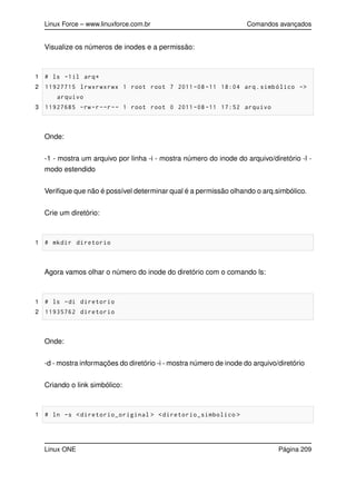 Linux Force – www.linuxforce.com.br Comandos avançados
Visualize os números de inodes e a permissão:
1 # ls -1il arq*
2 11927715 lrwxrwxrwx 1 root root 7 2011 -08 -11 18:04 arq.simbólico ->
arquivo
3 11927685 -rw-r--r-- 1 root root 0 2011 -08 -11 17:52 arquivo
Onde:
-1 - mostra um arquivo por linha -i - mostra número do inode do arquivo/diretório -l -
modo estendido
Veriﬁque que não é possível determinar qual é a permissão olhando o arq.simbólico.
Crie um diretório:
1 # mkdir diretorio
Agora vamos olhar o número do inode do diretório com o comando ls:
1 # ls -di diretorio
2 11935762 diretorio
Onde:
-d - mostra informações do diretório -i - mostra número de inode do arquivo/diretório
Criando o link simbólico:
1 # ln -s <diretorio_original > <diretorio_simbolico >
Linux ONE Página 209
 