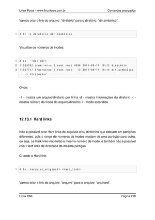 Linux Force – www.linuxforce.com.br Comandos avançados
Vamos criar o link do arquivo: “diretório” para o diretório: “dir.simbólico”.
1 # ln -s diretorio dir.simbólico
Visualize os números de inodes:
1 # ls -1dil dir*
2 11935762 drwxr -xr-x 2 root root 4096 2011 -08 -11 18:12 diretório
3 11927717 lrwxrwxrwx 1 root root 10 2011 -08 -11 18:14 dir.simbólico
-> diretório/
Onde:
-1 - mostra um arquivo/diretorio por linha -d - mostra informações do diretorio -i -
mostra número do inode do arquivo/diretório -l - modo estendido
12.13.1 Hard links
Não é possível criar Hark links de arquivos e/ou diretórios que estejam em partições
diferentes, pois o range de numeros de inodes mudam de uma partição para outra,
ou seja, os Hark links não terão o mesmo número de inode, e também não é possível
criar Hard links de diretórios da mesma partição.
Criando o Hard link:
1 # ln <arquivo_original > <Hard_link >
Vamos criar o link do arquivo: “arquivo” para o arquivo: “arq.hard”.
Linux ONE Página 210
 