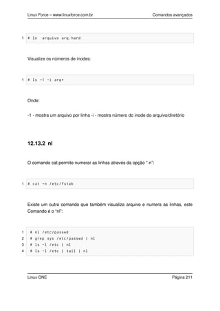 Linux Force – www.linuxforce.com.br Comandos avançados
1 # ln arquivo arq.hard
Visualize os números de inodes:
1 # ls -1 -i arq*
Onde:
-1 - mostra um arquivo por linha -i - mostra número do inode do arquivo/diretório
12.13.2 nl
O comando cat permite numerar as linhas através da opção “-n”:
1 # cat -n /etc/fstab
Existe um outro comando que também visualiza arquivo e numera as linhas, este
Comando é o “nl”:
1 # nl /etc/passwd
2 # grep sys /etc/passwd | nl
3 # ls -l /etc | nl
4 # ls -l /etc | tail | nl
Linux ONE Página 211
 