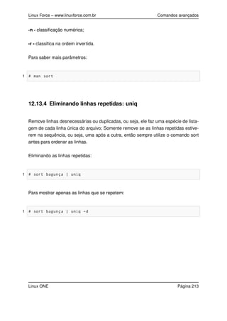 Linux Force – www.linuxforce.com.br Comandos avançados
-n - classiﬁcação numérica;
-r - classiﬁca na ordem invertida.
Para saber mais parâmetros:
1 # man sort
12.13.4 Eliminando linhas repetidas: uniq
Remove linhas desnecessárias ou duplicadas, ou seja, ele faz uma espécie de lista-
gem de cada linha única do arquivo; Somente remove se as linhas repetidas estive-
rem na sequência, ou seja, uma após a outra, então sempre utilize o comando sort
antes para ordenar as linhas.
Eliminando as linhas repetidas:
1 # sort bagunça | uniq
Para mostrar apenas as linhas que se repetem:
1 # sort bagunça | uniq -d
Linux ONE Página 213
 