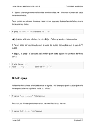 Linux Force – www.linuxforce.com.br Comandos avançados
-i - Ignora diferença entre maiúsculas e minúsculas; -n - Mostra o número de cada
linha encontrada;
Caso queira ver além da linha que casar com a busca as duas próximas linhas e uma
linha anterior, digite:
1 # grep -i debian /etc/passwd -A 2 -B 1
-A [n] - After = Mostra n linhas depois; -B [n] - Before = Mostra n linhas antes;
O “grep” pode ser combinado com a saída de outros comandos com o uso do “|”
(pipe).
A seguir, o “grep” é aplicado para ﬁltrar quem está logado no primeiro terminal
(tty1):
1 # who |grep tty1
2 root tty1 2011 -08 -14 22:40
12.14.2 egrep
Para uma busca mais avançada utilize o “egrep”. Por exemplo quero buscar por uma
linha que contenha a palavra “root” ou “aluno”:
1 # egrep "root|aluno" /etc/passwd
Procurar por linhas que contenham a palavra Debian ou debian:
1 # egrep [dD]ebian /etc/passwd
Linux ONE Página 215
 