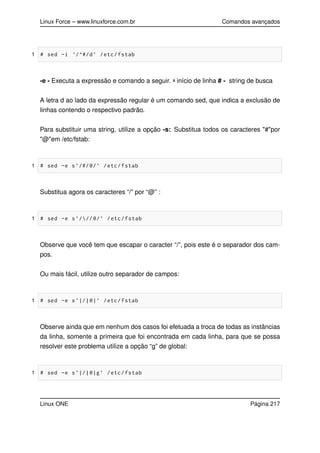 Linux Force – www.linuxforce.com.br Comandos avançados
1 # sed -i ’/^#/d’ /etc/fstab
-e - Executa a expressão e comando a seguir. ˆ- início de linha # - string de busca
A letra d ao lado da expressão regular é um comando sed, que indica a exclusão de
linhas contendo o respectivo padrão.
Para substituir uma string, utilize a opção -s: Substitua todos os caracteres "#"por
"@"em /etc/fstab:
1 # sed -e s’/#/@/’ /etc/fstab
Substitua agora os caracteres “/” por “@” :
1 # sed -e s’///@/’ /etc/fstab
Observe que você tem que escapar o caracter “/”, pois este é o separador dos cam-
pos.
Ou mais fácil, utilize outro separador de campos:
1 # sed -e s’|/|@|’ /etc/fstab
Observe ainda que em nenhum dos casos foi efetuada a troca de todas as instâncias
da linha, somente a primeira que foi encontrada em cada linha, para que se possa
resolver este problema utilize a opção “g” de global:
1 # sed -e s’|/|@|g’ /etc/fstab
Linux ONE Página 217
 