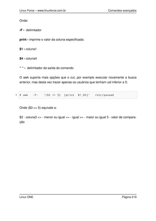 Linux Force – www.linuxforce.com.br Comandos avançados
Onde:
-F - delimitador
print - imprime o valor da coluna especiﬁcada:
$1 - coluna1
$4 - coluna4
“ “ - delimitador da saída do comando
O awk suporta mais opções que o cut, por exemplo executar novamente a busca
anterior, mas desta vez trazer apenas os usuários que tenham uid inferior a 5:
1 # awk -F: ’($3 <= 5) {print $1,$3}’ /etc/passwd
Onde ($3 <= 5) equivale a:
$3 - coluna3 <= - menor ou igual == - igual >= - maior ou igual 5 - valor de compara-
ção
Linux ONE Página 219
 