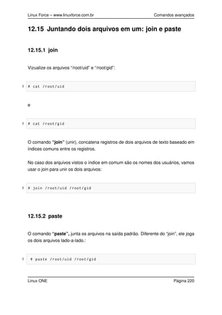 Linux Force – www.linuxforce.com.br Comandos avançados
12.15 Juntando dois arquivos em um: join e paste
12.15.1 join
Vizualize os arquivos “/root/uid” e “/root/gid”:
1 # cat /root/uid
e
1 # cat /root/gid
O comando “join” (unir), concatena registros de dois arquivos de texto baseado em
índices comuns entre os registros.
No caso dos arquivos vistos o índice em comum são os nomes dos usuários, vamos
usar o join para unir os dois arquivos:
1 # join /root/uid /root/gid
12.15.2 paste
O comando “paste”, junta os arquivos na saída padrão. Diferente do “join”, ele joga
os dois arquivos lado-a-lado.:
1 # paste /root/uid /root/gid
Linux ONE Página 220
 