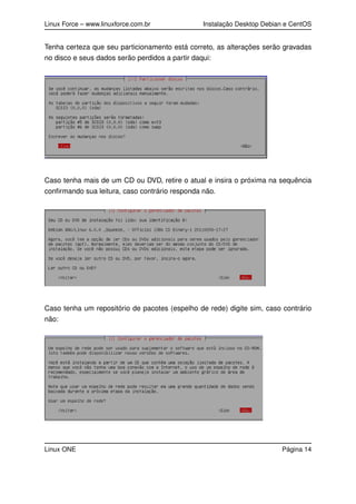 Linux Force – www.linuxforce.com.br Instalação Desktop Debian e CentOS
Tenha certeza que seu particionamento está correto, as alterações serão gravadas
no disco e seus dados serão perdidos a partir daqui:
Caso tenha mais de um CD ou DVD, retire o atual e insira o próxima na sequência
conﬁrmando sua leitura, caso contrário responda não.
Caso tenha um repositório de pacotes (espelho de rede) digite sim, caso contrário
não:
Linux ONE Página 14
 