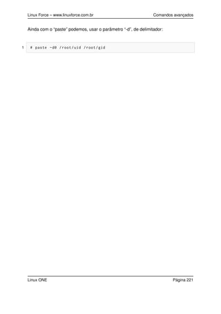 Linux Force – www.linuxforce.com.br Comandos avançados
Ainda com o “paste” podemos, usar o parâmetro “-d”, de delimitador:
1 # paste -d@ /root/uid /root/gid
Linux ONE Página 221
 