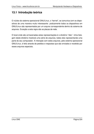 Linux Force – www.linuxforce.com.br Manipulando Hardware e Dispositivos
13.1 Introdução teórica
O núcleo do sistema operacional GNU/Linux, o “kernel”, se comunica com os dispo-
sitivos de uma maneira muito interessante: praticamente todos os dispositivos em
GNU/Linux são representados por um arquivo correspondente dentro do sistema de
arquivos. Exceção a esta regra são as placas de rede.
O local onde são armazenadas estas representações é o diretório “/dev”. Uma lista-
gem deste diretório mostrará uma série de arquivos, todos eles representando uma
parte do seu computador. A interação com estes arquivos, pelo sistema operacional
GNU/Linux, é feito através de pedidos e respostas que são enviados e recebido por
esses arquivos especiais.
Linux ONE Página 224
 