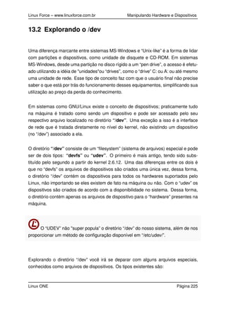 Linux Force – www.linuxforce.com.br Manipulando Hardware e Dispositivos
13.2 Explorando o /dev
Uma diferença marcante entre sistemas MS-Windows e “Unix-like” é a forma de lidar
com partições e dispositivos, como unidade de disquete e CD-ROM. Em sistemas
MS-Windows, desde uma partição no disco rígido a um “pen drive”, o acesso é efetu-
ado utilizando a idéia de "unidades"ou “drives”, como o “drive” C: ou A: ou até mesmo
uma unidade de rede. Esse tipo de conceito faz com que o usuário ﬁnal não precise
saber o que está por trás do funcionamento desses equipamentos, simpliﬁcando sua
utilização ao preço da perda do conhecimento.
Em sistemas como GNU/Linux existe o conceito de dispositivos; praticamente tudo
na máquina é tratado como sendo um dispositivo e pode ser acessado pelo seu
respectivo arquivo localizado no diretório “/dev”. Uma exceção a isso é a interface
de rede que é tratada diretamente no nível do kernel, não existindo um dispositivo
(no “/dev”) associado a ela.
O diretório “/dev” consiste de um “ﬁlesystem” (sistema de arquivos) especial e pode
ser de dois tipos: “devfs” ou “udev”. O primeiro é mais antigo, tendo sido subs-
tituído pelo segundo a partir do kernel 2.6.12. Uma das diferenças entre os dois é
que no “devfs” os arquivos de dispositivos são criados uma única vez, dessa forma,
o diretório “/dev” contém os dispositivos para todos os hardwares suportados pelo
Linux, não importando se eles existem de fato na máquina ou não. Com o “udev” os
dispositivos são criados de acordo com a disponibilidade no sistema. Dessa forma,
o diretório contém apenas os arquivos de dispositivo para o “hardware” presentes na
máquina.
O “UDEV” não "super popula” o diretório “/dev” do nosso sistema, além de nos
proporcionar um método de conﬁguração disponível em “/etc/udev/”.
Explorando o diretório “/dev” você irá se deparar com alguns arquivos especiais,
conhecidos como arquivos de dispositivos. Os tipos existentes são:
Linux ONE Página 225
 
