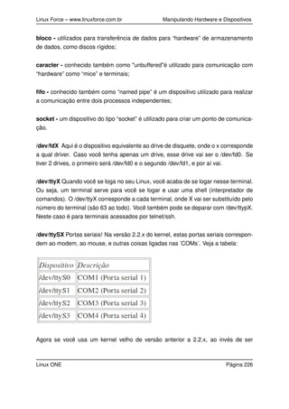 Linux Force – www.linuxforce.com.br Manipulando Hardware e Dispositivos
bloco - utilizados para transferência de dados para “hardware” de armazenamento
de dados, como discos rígidos;
caracter - conhecido também como "unbuffered"é utilizado para comunicação com
“hardware” como “mice” e terminais;
ﬁfo - conhecido também como “named pipe” é um dispositivo utilizado para realizar
a comunicação entre dois processos independentes;
socket - um dispositivo do tipo “socket” é utilizado para criar um ponto de comunica-
ção.
/dev/fdX Aqui é o dispositivo equivalente ao drive de disquete, onde o x corresponde
a qual driver. Caso você tenha apenas um drive, esse drive vai ser o /dev/fd0. Se
tiver 2 drives, o primeiro será /dev/fd0 e o segundo /dev/fd1, e por aí vai.
/dev/ttyX Quando você se loga no seu Linux, você acaba de se logar nesse terminal.
Ou seja, um terminal serve para você se logar e usar uma shell (interpretador de
comandos). O /dev/ttyX corresponde a cada terminal, onde X vai ser substituído pelo
número do terminal (são 63 ao todo). Você também pode se deparar com /dev/ttypX.
Neste caso é para terminais acessados por telnet/ssh.
/dev/ttySX Portas seriais! Na versão 2.2.x do kernel, estas portas seriais correspon-
dem ao modem, ao mouse, e outras coisas ligadas nas ’COMs’. Veja a tabela:
Agora se você usa um kernel velho de versão anterior a 2.2.x, ao invés de ser
Linux ONE Página 226
 