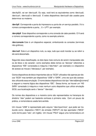 Linux Force – www.linuxforce.com.br Manipulando Hardware e Dispositivos
/dev/ttySX, vai ser /dev/cuaX. Ou seja, você terá os equivalentes como /dev/cua0,
/dev/cua1, /dev/cua2 e /dev/cua3. E estes dispositivos /dev/cuaX são usados para
determinar os modems.
/dev/lpX Corresponde a porta da impressora ou porta de um serviço paralelo. X é o
número correspondente a porta... 0 = LPT1 por exemplo.
/dev/plipX Esse dispositivo corresponde a uma conexão de cabo paralelo. O X será
o número correspondente a porta, como no exemplo anterior.
/dev/console Este é um dispositivo especial, simbolizando os consoles (terminais
não-gráﬁcos).
/dev/null Este é um dispositivo nulo, ou seja, tudo que você mandar ou se referir a
ele será descartado.
Seguindo essa classiﬁcação, os dois tipos mais comuns de serem manipulados são
os de bloco e de caracter; como exemplos deles temos os “devices” referentes a
dispositivos “IDE” conectados à máquina (“/dev/hda1”, por exemplo) e o dispositivo
de acesso ao mouse (“/dev/psaux”, por exemplo).
Outros dispositivos de bloco importantes são os “SCSI” utilizados não apenas por dis-
cos “SCSI” mas também por dispositivos “USB” e “SATA”, uma vez que são acessa-
dos utilizando essa emulação. O nome destes dispositivos é do tipo “/dev/sd[letra][número]”
e seguem a mesma lógica dos dispositivos “IDE”. Dessa forma, se houver um “HD
SATA” conectado à máquina e mais nenhum outro dispositivo que utilize emulação
SCSI, sua localização será o “device” “/dev/sda”.
Os nomes dos dispositivos e a maneira como são representados na hierarquia do
diretório “/dev” podem ser bastante confusos à primeira vista. Com um pouco de
prática, a nomenclatura usada fará sentido.
Um mouse “USB” é representado pelo arquivo “/dev/input/mice”, que pode ser tra-
duzido como: dispositivo (“DEV”) de entrada (“INPUT”) do tipo apontador (“MICE”
outro termo para “rato”, em inglês). Um mouse “PS/2” segue uma nomenclatura um
Linux ONE Página 227
 