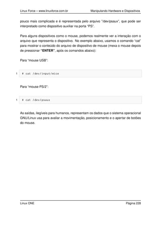 Linux Force – www.linuxforce.com.br Manipulando Hardware e Dispositivos
pouco mais complicada e é representada pelo arquivo ”/dev/psaux”, que pode ser
interpretado como dispositivo auxiliar na porta “PS”.
Para alguns dispositivos como o mouse, podemos realmente ver a interação com o
arquivo que representa o dispositivo. No exemplo abaixo, usamos o comando “cat”
para mostrar o conteúdo do arquivo de dispositivo de mouse (mexa o mouse depois
de pressionar “ENTER”, após os comandos abaixo):
Para “mouse USB”:
1 # cat /dev/input/mice
Para “mouse PS/2”:
1 # cat /dev/psaux
As saídas, ilegíveis para humanos, representam os dados que o sistema operacional
GNU/Linux usa para avaliar a movimentação, posicionamento e o apertar de botões
do mouse.
Linux ONE Página 228
 