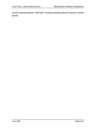 Linux Force – www.linuxforce.com.br Manipulando Hardware e Dispositivos
gunda é representada por “/dev/sda2”. Qualquer partição adicional seguirá o mesmo
padrão.
Linux ONE Página 231
 