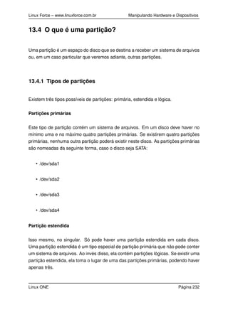 Linux Force – www.linuxforce.com.br Manipulando Hardware e Dispositivos
13.4 O que é uma partição?
Uma partição é um espaço do disco que se destina a receber um sistema de arquivos
ou, em um caso particular que veremos adiante, outras partições.
13.4.1 Tipos de partições
Existem três tipos possíveis de partições: primária, estendida e lógica.
Partições primárias
Este tipo de partição contém um sistema de arquivos. Em um disco deve haver no
mínimo uma e no máximo quatro partições primárias. Se existirem quatro partições
primárias, nenhuma outra partição poderá existir neste disco. As partições primárias
são nomeadas da seguinte forma, caso o disco seja SATA:
• /dev/sda1
• /dev/sda2
• /dev/sda3
• /dev/sda4
Partição estendida
Isso mesmo, no singular. Só pode haver uma partição estendida em cada disco.
Uma partição estendida é um tipo especial de partição primária que não pode conter
um sistema de arquivos. Ao invés disso, ela contém partições lógicas. Se existir uma
partição estendida, ela toma o lugar de uma das partições primárias, podendo haver
apenas três.
Linux ONE Página 232
 
