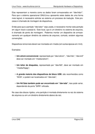 Linux Force – www.linuxforce.com.br Manipulando Hardware e Dispositivos
Elas representam a maneira como os dados foram armazenados em “/dev/hda1”.
Para que o sistema operacional GNU/Linux apresente estes dados de uma forma
mais legível, é necessário solicitar ao sistema um processo de tradução. Este pro-
cesso é chamado de montagem de dispositivos.
Então para que a partição “/dev/sda1” seja usada, é necessário montar esta partição
em algum local e acessá-lo. Este local, que é um diretório no sistema de arquivos,
é chamado de ponto de montagem. Podemos montar um dispositivo de armaze-
namento em qualquer diretório do sistema de arquivos, contudo, existem algumas
convenções:
Dispositivos removíveis devem ser montados em /media (em outras épocas em /mnt).
Exemplos:
• Um cdrom convencional, representado por “/dev/cdrom” , “/dev/hdc”, “/dev/sr0”
deve ser montado em “/media/cdrom”;
• Um leitor de disquetes, representado por “/dev/fd0”, deve ser montado em
“/media/ﬂoppy”;
• A grande maioria dos dispositivos de bloco USB, são reconhecidos como
“SCSI”, e podem ser localizados em “/dev/sda”;
• Um Hd Sata também pode ser encontrado em “/dev/sda”, isso pode variar,
dependendo da porta ”SATA” utilizada.
No caso dos discos rígidos, uma partição é montada diretamente na raiz do sistema
de arquivos ou em um diretório diretamente abaixo da raiz.
Linux ONE Página 235
 