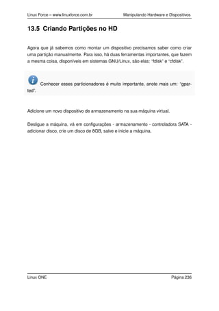 Linux Force – www.linuxforce.com.br Manipulando Hardware e Dispositivos
13.5 Criando Partições no HD
Agora que já sabemos como montar um dispositivo precisamos saber como criar
uma partição manualmente. Para isso, há duas ferramentas importantes, que fazem
a mesma coisa, disponíveis em sistemas GNU/Linux, são elas: “fdisk” e “cfdisk”.
Conhecer esses particionadores é muito importante, anote mais um: “gpar-
ted”.
Adicione um novo dispositivo de armazenamento na sua máquina virtual.
Desligue a máquina, vá em conﬁgurações - armazenamento - controladora SATA -
adicionar disco, crie um disco de 8GB, salve e inicie a máquina.
Linux ONE Página 236
 