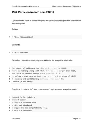 Linux Force – www.linuxforce.com.br Manipulando Hardware e Dispositivos
13.6 Particionamento com FDISK
O particionador “fdisk” é o mais completo dos particionadores apesar de sua interface
pouco amigável.
Sintaxe:
1 # fdisk [dispositivo]
Utilizando:
1 # fdisk /dev/sdb
Fazendo a chamada a esse programa podemos ver a seguinte tela inicial:
1 The number of cylinders for this disk is set to 14593.
2 There is nothing wrong with that , but this is larger than 1024,
3 and could in certain setups cause problems with:
4 1) software that runs at boot time (e.g., old versions of LILO)
5 2) booting and partitioning software from other OSs
6 Command (m for help):
Pressionando a tecla “m” para obtermos um “help”, veremos a seguinte saída:
1 Command (m for help): m
2 Command action
3 a toggle a bootable flag
4 b edit bsd disklabel
5 c toggle the dos compatibility flag
6 d delete a partition
Linux ONE Página 237
 