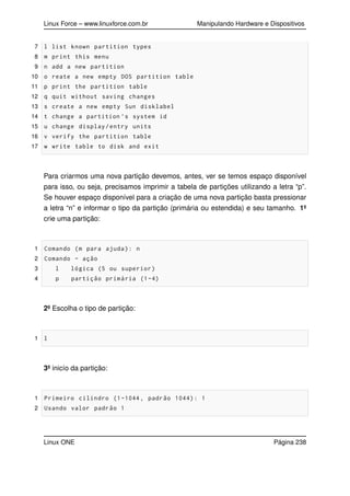 Linux Force – www.linuxforce.com.br Manipulando Hardware e Dispositivos
7 l list known partition types
8 m print this menu
9 n add a new partition
10 o reate a new empty DOS partition table
11 p print the partition table
12 q quit without saving changes
13 s create a new empty Sun disklabel
14 t change a partition ’s system id
15 u change display/entry units
16 v verify the partition table
17 w write table to disk and exit
Para criarmos uma nova partição devemos, antes, ver se temos espaço disponível
para isso, ou seja, precisamos imprimir a tabela de partições utilizando a letra “p”.
Se houver espaço disponível para a criação de uma nova partição basta pressionar
a letra “n” e informar o tipo da partição (primária ou estendida) e seu tamanho. 1º
crie uma partição:
1 Comando (m para ajuda): n
2 Comando - ação
3 l lógica (5 ou superior)
4 p partição primária (1-4)
2º Escolha o tipo de partição:
1 l
3º inicío da partição:
1 Primeiro cilindro (1-1044, padrão 1044): 1
2 Usando valor padrão 1
Linux ONE Página 238
 