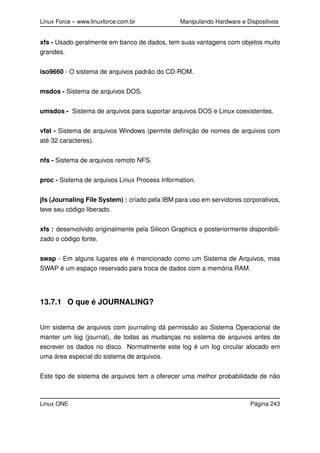 Linux Force – www.linuxforce.com.br Manipulando Hardware e Dispositivos
xfs - Usado geralmente em banco de dados, tem suas vantagens com objetos muito
grandes.
iso9660 - O sistema de arquivos padrão do CD-ROM.
msdos - Sistema de arquivos DOS.
umsdos - Sistema de arquivos para suportar arquivos DOS e Linux coexistentes.
vfat - Sistema de arquivos Windows (permite deﬁnição de nomes de arquivos com
até 32 caracteres).
nfs - Sistema de arquivos remoto NFS.
proc - Sistema de arquivos Linux Process Information.
jfs (Journaling File System) : criado pela IBM para uso em servidores corporativos,
teve seu código liberado.
xfs : desenvolvido originalmente pela Silicon Graphics e posteriormente disponibili-
zado o código fonte.
swap - Em alguns lugares ele é mencionado como um Sistema de Arquivos, mas
SWAP é um espaço reservado para troca de dados com a memória RAM.
13.7.1 O que é JOURNALING?
Um sistema de arquivos com journaling dá permissão ao Sistema Operacional de
manter um log (journal), de todas as mudanças no sistema de arquivos antes de
escrever os dados no disco. Normalmente este log é um log circular alocado em
uma área especial do sistema de arquivos.
Este tipo de sistema de arquivos tem a oferecer uma melhor probabilidade de não
Linux ONE Página 243
 