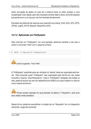 Linux Force – www.linuxforce.com.br Manipulando Hardware e Dispositivos
sofrer corrupção de dados no caso de o sistema travar ou faltar energia, e uma
recuperação mais rápida, pois não necessita veriﬁcar todo o disco, somente aqueles
que pertenciam a um log que não fora fechado devidamente.
Exemplos de sistemas de arquivos que suportam journaling: Ext3, Ext4, JFS, JFFS,
JFFS2, LogFS, NTFS, Reiser4, ReiserFS e XFS.
13.7.2 Aplicando um FileSystem
Para criarmos um “FileSystem” em uma partição, devemos escolher o seu tipo e
utilizar o comando “mkfs” com a seguinte sintaxe:
1 # mkfs -t tipo_do_FS <dispositivo >
Leitura sugerida: “man mkfs”
O “FileSystem” escolhido para ser utilizado no “device” deve ser suportado pelo ker-
nel. Para consultar quais “FileSystem” são suportados pelo kernel em uso, basta
consultar o arquivo “/proc/ﬁlesystems”. Caso o “FileSystem” desejado não esteja na
lista, pode-se buscar por ele nos repositórios do GNU/Linux para instalá-lo e ativá-lo
como módulo do Kernel.
Preste sempre atenção em qual partição irá aplicar o “ﬁlesystem”, pois seus
seus dados serão perdidos!
Dessa forma, podemos exempliﬁcar a criação de um “ﬁlesystem” em um dispositivo
utilizando o seguinte comando:
Linux ONE Página 244
 