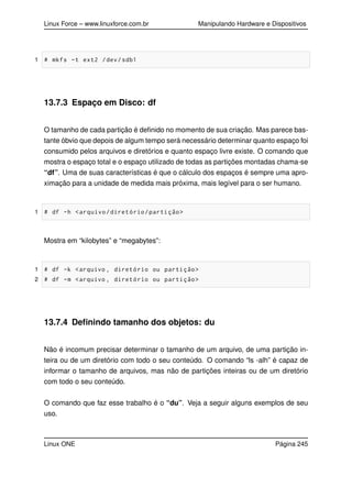 Linux Force – www.linuxforce.com.br Manipulando Hardware e Dispositivos
1 # mkfs -t ext2 /dev/sdb1
13.7.3 Espaço em Disco: df
O tamanho de cada partição é deﬁnido no momento de sua criação. Mas parece bas-
tante óbvio que depois de algum tempo será necessário determinar quanto espaço foi
consumido pelos arquivos e diretórios e quanto espaço livre existe. O comando que
mostra o espaço total e o espaço utilizado de todas as partições montadas chama-se
“df”. Uma de suas características é que o cálculo dos espaços é sempre uma apro-
ximação para a unidade de medida mais próxima, mais legível para o ser humano.
1 # df -h <arquivo/diretório/partição>
Mostra em “kilobytes” e “megabytes”:
1 # df -k <arquivo , diretório ou partição>
2 # df -m <arquivo , diretório ou partição>
13.7.4 Deﬁnindo tamanho dos objetos: du
Não é incomum precisar determinar o tamanho de um arquivo, de uma partição in-
teira ou de um diretório com todo o seu conteúdo. O comando “ls -alh” é capaz de
informar o tamanho de arquivos, mas não de partições inteiras ou de um diretório
com todo o seu conteúdo.
O comando que faz esse trabalho é o “du”. Veja a seguir alguns exemplos de seu
uso.
Linux ONE Página 245
 