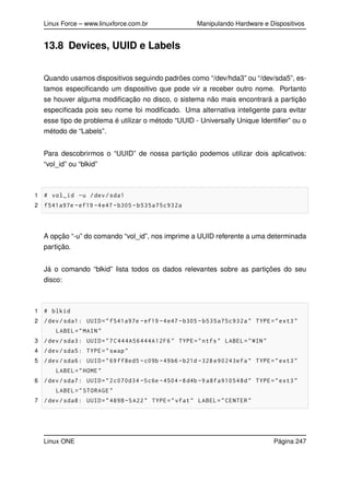 Linux Force – www.linuxforce.com.br Manipulando Hardware e Dispositivos
13.8 Devices, UUID e Labels
Quando usamos dispositivos seguindo padrões como “/dev/hda3” ou “/dev/sda5”, es-
tamos especiﬁcando um dispositivo que pode vir a receber outro nome. Portanto
se houver alguma modiﬁcação no disco, o sistema não mais encontrará a partição
especiﬁcada pois seu nome foi modiﬁcado. Uma alternativa inteligente para evitar
esse tipo de problema é utilizar o método “UUID - Universally Unique Identiﬁer” ou o
método de “Labels”.
Para descobrirmos o “UUID” de nossa partição podemos utilizar dois aplicativos:
“vol_id” ou “blkid”
1 # vol_id -u /dev/sda1
2 f541a97e -ef19 -4e47 -b305 -b535a75c932a
A opção “-u” do comando “vol_id”, nos imprime a UUID referente a uma determinada
partição.
Já o comando “blkid” lista todos os dados relevantes sobre as partições do seu
disco:
1 # blkid
2 /dev/sda1: UUID="f541a97e -ef19 -4e47 -b305 -b535a75c932a" TYPE="ext3"
LABEL="MAIN"
3 /dev/sda3: UUID="7C444A56444A12F6" TYPE="ntfs" LABEL="WIN"
4 /dev/sda5: TYPE="swap"
5 /dev/sda6: UUID="69ff8ed5 -c09b -49b6-b21d -328 e90243efa" TYPE="ext3"
LABEL="HOME"
6 /dev/sda7: UUID="2c070d34 -5c6e -4504 -8d4b -9 a8fa910548d" TYPE="ext3"
LABEL="STORAGE"
7 /dev/sda8: UUID="489B-5A22" TYPE="vfat" LABEL="CENTER"
Linux ONE Página 247
 