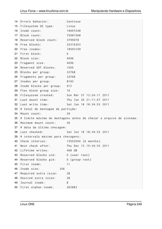 Linux Force – www.linuxforce.com.br Manipulando Hardware e Dispositivos
14 Errors behavior: Continue
15 Filesystem OS type: Linux
16 Inode count: 18997248
17 Block count: 75981568
18 Reserved block count: 3799078
19 Free blocks: 20316303
20 Free inodes: 18593199
21 First block: 0
22 Block size: 4096
23 Fragment size: 4096
24 Reserved GDT blocks: 1005
25 Blocks per group: 32768
26 Fragments per group: 32768
27 Inodes per group: 8192
28 Inode blocks per group: 512
29 Flex block group size: 16
30 Filesystem created: Sun Mar 27 12:24:11 2011
31 Last mount time: Thu Jun 30 21:11:07 2011
32 Last write time: Sat Jun 18 18:34:53 2011
33 # total de montagem da partição:
34 Mount count: 29
35 # limite máximo de montagens antes de checar o arquivo de sistema:
36 Maximum mount count: 36
37 # data da última checagem:
38 Last checked: Sat Jun 18 18:34:53 2011
39 # intervalo máximo para checagens:
40 Check interval: 15552000 (6 months)
41 Next check after: Thu Dec 15 19:34:53 2011
42 Lifetime writes: 468 GB
43 Reserved blocks uid: 0 (user root)
44 Reserved blocks gid: 0 (group root)
45 First inode: 11
46 Inode size: 256
47 Required extra isize: 28
48 Desired extra isize: 28
49 Journal inode: 8
50 First orphan inode: 262883
Linux ONE Página 249
 