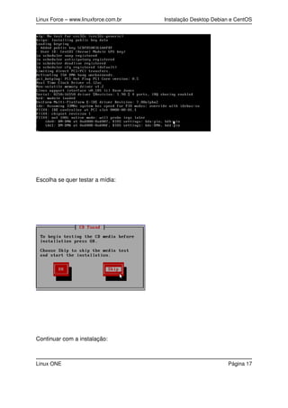 Linux Force – www.linuxforce.com.br Instalação Desktop Debian e CentOS
Escolha se quer testar a mídia:
Continuar com a instalação:
Linux ONE Página 17
 