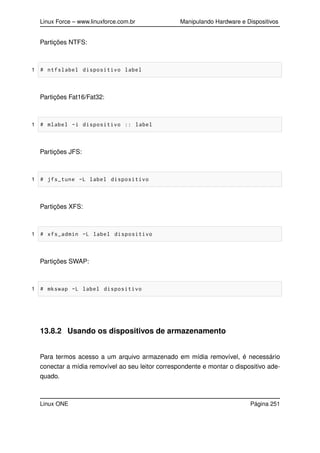 Linux Force – www.linuxforce.com.br Manipulando Hardware e Dispositivos
Partições NTFS:
1 # ntfslabel dispositivo label
Partições Fat16/Fat32:
1 # mlabel -i dispositivo :: label
Partições JFS:
1 # jfs_tune -L label dispositivo
Partições XFS:
1 # xfs_admin -L label dispositivo
Partições SWAP:
1 # mkswap -L label dispositivo
13.8.2 Usando os dispositivos de armazenamento
Para termos acesso a um arquivo armazenado em mídia removível, é necessário
conectar a mídia removível ao seu leitor correspondente e montar o dispositivo ade-
quado.
Linux ONE Página 251
 